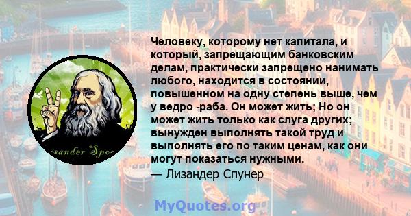 Человеку, которому нет капитала, и который, запрещающим банковским делам, практически запрещено нанимать любого, находится в состоянии, повышенном на одну степень выше, чем у ведро -раба. Он может жить; Но он может жить 