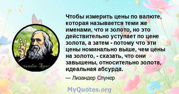 Чтобы измерить цены по валюте, которая называется теми же именами, что и золото, но это действительно уступает по цене золота, а затем - потому что эти цены номинально выше, чем цены на золото, - сказать, что они