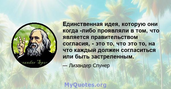 Единственная идея, которую они когда -либо проявляли в том, что является правительством согласия, - это то, что это то, на что каждый должен согласиться или быть застреленным.