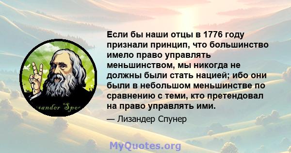 Если бы наши отцы в 1776 году признали принцип, что большинство имело право управлять меньшинством, мы никогда не должны были стать нацией; ибо они были в небольшом меньшинстве по сравнению с теми, кто претендовал на