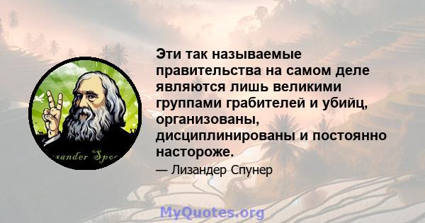 Эти так называемые правительства на самом деле являются лишь великими группами грабителей и убийц, организованы, дисциплинированы и постоянно настороже.