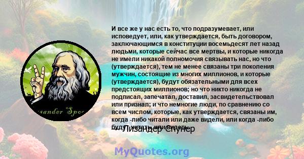 И все же у нас есть то, что подразумевает, или исповедует, или, как утверждается, быть договором, заключающимся в конституции восемьдесят лет назад людьми, которые сейчас все мертвы, и которые никогда не имели никакой