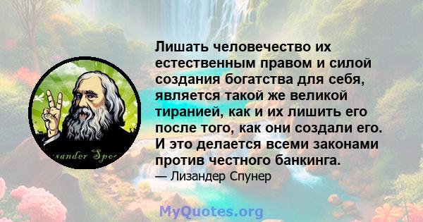 Лишать человечество их естественным правом и силой создания богатства для себя, является такой же великой тиранией, как и их лишить его после того, как они создали его. И это делается всеми законами против честного