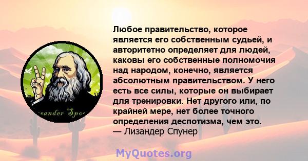 Любое правительство, которое является его собственным судьей, и авторитетно определяет для людей, каковы его собственные полномочия над народом, конечно, является абсолютным правительством. У него есть все силы, которые 