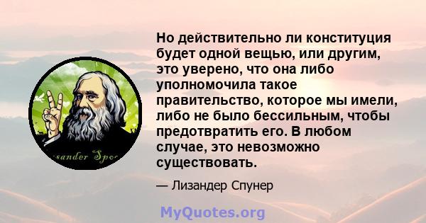 Но действительно ли конституция будет одной вещью, или другим, это уверено, что она либо уполномочила такое правительство, которое мы имели, либо не было бессильным, чтобы предотвратить его. В любом случае, это