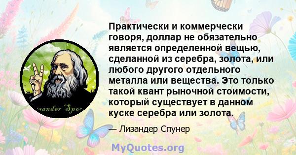 Практически и коммерчески говоря, доллар не обязательно является определенной вещью, сделанной из серебра, золота, или любого другого отдельного металла или вещества. Это только такой квант рыночной стоимости, который