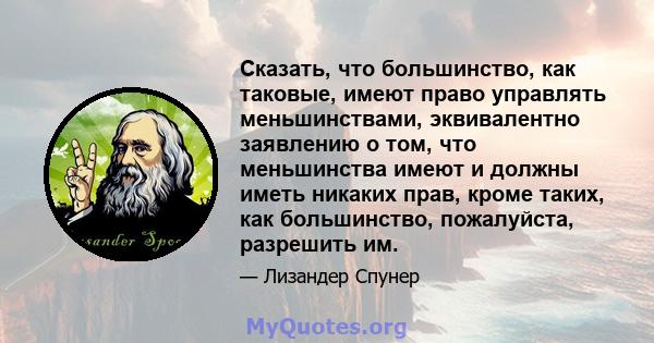 Сказать, что большинство, как таковые, имеют право управлять меньшинствами, эквивалентно заявлению о том, что меньшинства имеют и должны иметь никаких прав, кроме таких, как большинство, пожалуйста, разрешить им.