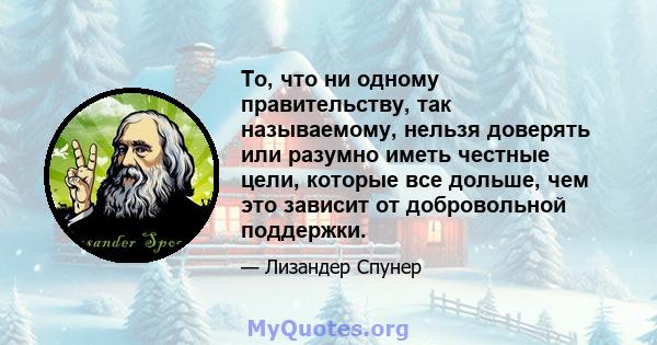 То, что ни одному правительству, так называемому, нельзя доверять или разумно иметь честные цели, которые все дольше, чем это зависит от добровольной поддержки.