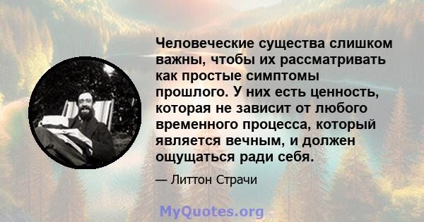 Человеческие существа слишком важны, чтобы их рассматривать как простые симптомы прошлого. У них есть ценность, которая не зависит от любого временного процесса, который является вечным, и должен ощущаться ради себя.