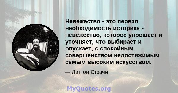 Невежество - это первая необходимость историка - невежество, которое упрощает и уточняет, что выбирает и опускает, с спокойным совершенством недостижимым самым высоким искусством.