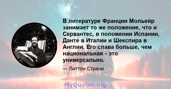 В литературе Франции Мольейр занимает то же положение, что и Сервантес, в положении Испании, Данте в Италии и Шекспира в Англии. Его слава больше, чем национальная - это универсально.