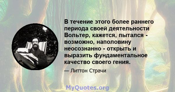 В течение этого более раннего периода своей деятельности Вольтер, кажется, пытался - возможно, наполовину неосознанно - открыть и выразить фундаментальное качество своего гения.