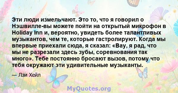 Эти люди измельчают. Это то, что я говорил о Нэшвилле-вы можете пойти на открытый микрофон в Holiday Inn и, вероятно, увидеть более талантливых музыкантов, чем те, которые гастролируют. Когда мы впервые приехали сюда, я 