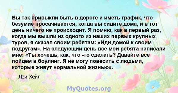 Вы так привыкли быть в дороге и иметь график, что безумие просачивается, когда вы сидите дома, и в тот день ничего не происходит. Я помню, как в первый раз, когда мы вышли из одного из наших первых крупных туров, я