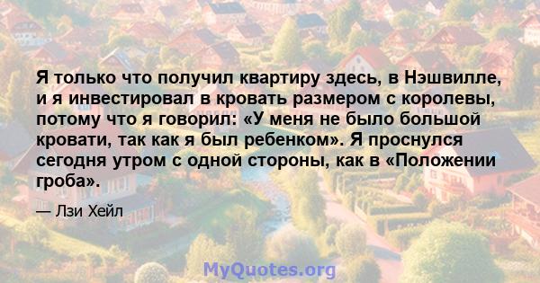 Я только что получил квартиру здесь, в Нэшвилле, и я инвестировал в кровать размером с королевы, потому что я говорил: «У меня не было большой кровати, так как я был ребенком». Я проснулся сегодня утром с одной стороны, 