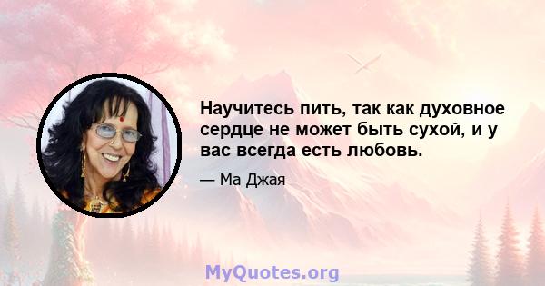 Научитесь пить, так как духовное сердце не может быть сухой, и у вас всегда есть любовь.