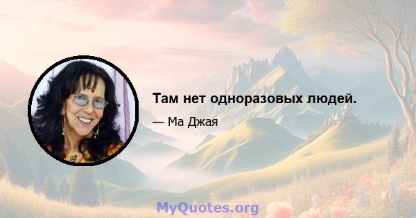 Там нет одноразовых людей.