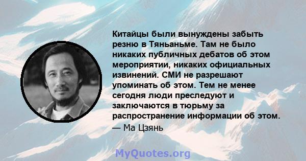 Китайцы были вынуждены забыть резню в Тяньаньме. Там не было никаких публичных дебатов об этом мероприятии, никаких официальных извинений. СМИ не разрешают упоминать об этом. Тем не менее сегодня люди преследуют и