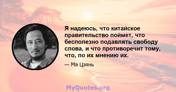 Я надеюсь, что китайское правительство поймет, что бесполезно подавлять свободу слова, и что противоречит тому, что, по их мнению их.