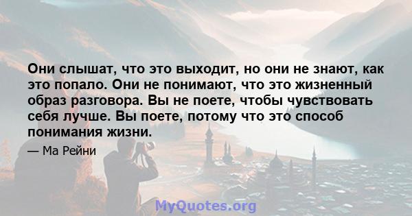 Они слышат, что это выходит, но они не знают, как это попало. Они не понимают, что это жизненный образ разговора. Вы не поете, чтобы чувствовать себя лучше. Вы поете, потому что это способ понимания жизни.