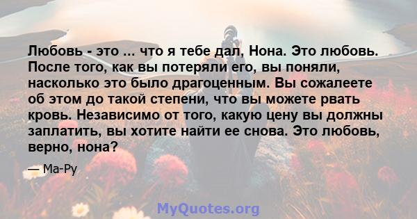 Любовь - это ... что я тебе дал, Нона. Это любовь. После того, как вы потеряли его, вы поняли, насколько это было драгоценным. Вы сожалеете об этом до такой степени, что вы можете рвать кровь. Независимо от того, какую