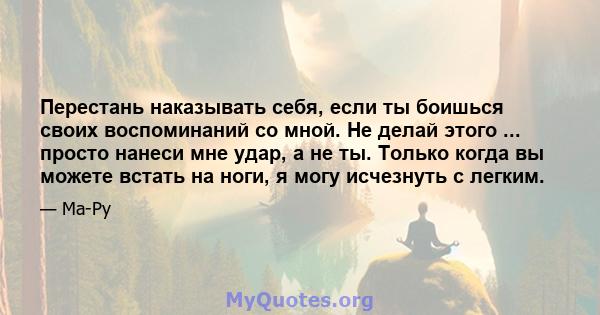 Перестань наказывать себя, если ты боишься своих воспоминаний со мной. Не делай этого ... просто нанеси мне удар, а не ты. Только когда вы можете встать на ноги, я могу исчезнуть с легким.