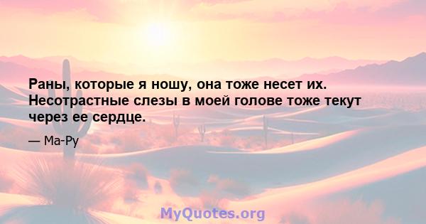 Раны, которые я ношу, она тоже несет их. Несотрастные слезы в моей голове тоже текут через ее сердце.