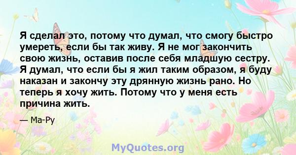 Я сделал это, потому что думал, что смогу быстро умереть, если бы так живу. Я не мог закончить свою жизнь, оставив после себя младшую сестру. Я думал, что если бы я жил таким образом, я буду наказан и закончу эту