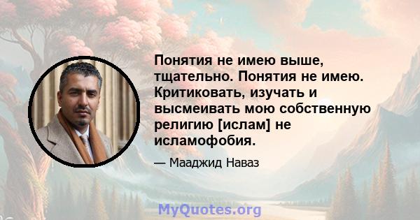 Понятия не имею выше, тщательно. Понятия не имею. Критиковать, изучать и высмеивать мою собственную религию [ислам] не исламофобия.