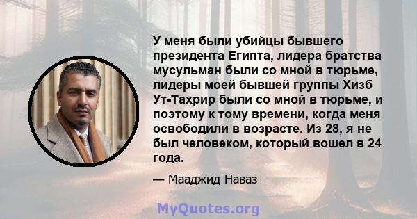 У меня были убийцы бывшего президента Египта, лидера братства мусульман были со мной в тюрьме, лидеры моей бывшей группы Хизб Ут-Тахрир были со мной в тюрьме, и поэтому к тому времени, когда меня освободили в возрасте.