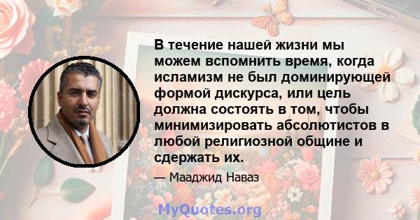 В течение нашей жизни мы можем вспомнить время, когда исламизм не был доминирующей формой дискурса, или цель должна состоять в том, чтобы минимизировать абсолютистов в любой религиозной общине и сдержать их.