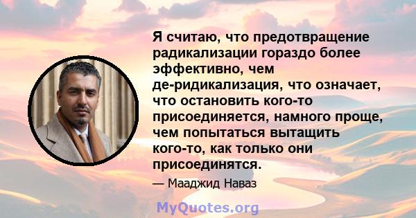 Я считаю, что предотвращение радикализации гораздо более эффективно, чем де-ридикализация, что означает, что остановить кого-то присоединяется, намного проще, чем попытаться вытащить кого-то, как только они