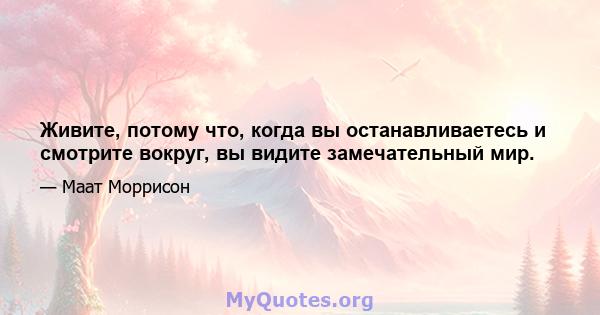 Живите, потому что, когда вы останавливаетесь и смотрите вокруг, вы видите замечательный мир.