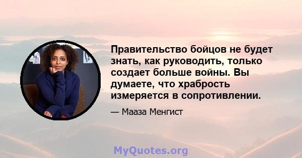 Правительство бойцов не будет знать, как руководить, только создает больше войны. Вы думаете, что храбрость измеряется в сопротивлении.