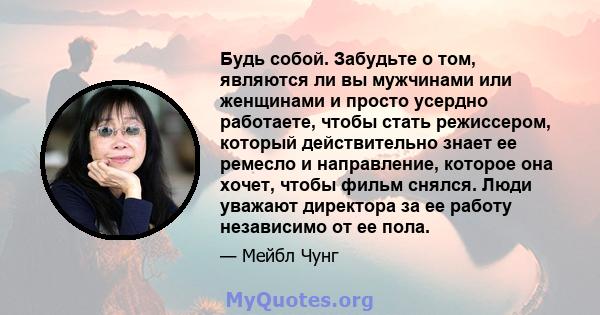 Будь собой. Забудьте о том, являются ли вы мужчинами или женщинами и просто усердно работаете, чтобы стать режиссером, который действительно знает ее ремесло и направление, которое она хочет, чтобы фильм снялся. Люди