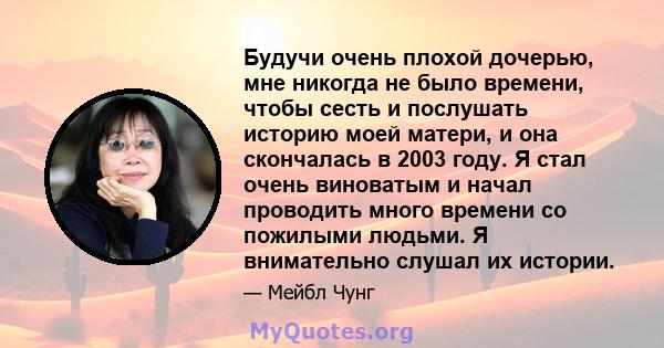 Будучи очень плохой дочерью, мне никогда не было времени, чтобы сесть и послушать историю моей матери, и она скончалась в 2003 году. Я стал очень виноватым и начал проводить много времени со пожилыми людьми. Я