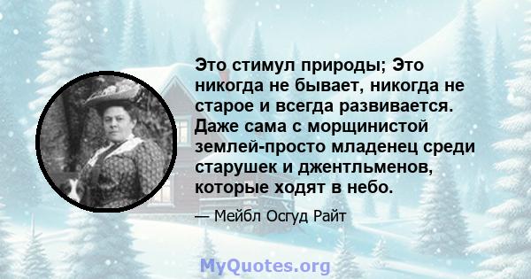 Это стимул природы; Это никогда не бывает, никогда не старое и всегда развивается. Даже сама с морщинистой землей-просто младенец среди старушек и джентльменов, которые ходят в небо.