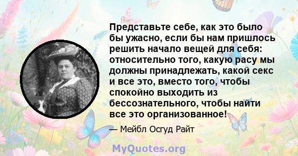 Представьте себе, как это было бы ужасно, если бы нам пришлось решить начало вещей для себя: относительно того, какую расу мы должны принадлежать, какой секс и все это, вместо того, чтобы спокойно выходить из