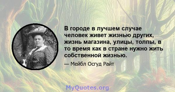 В городе в лучшем случае человек живет жизнью других, жизнь магазина, улицы, толпы, в то время как в стране нужно жить собственной жизнью.