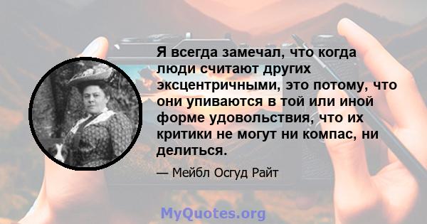 Я всегда замечал, что когда люди считают других эксцентричными, это потому, что они упиваются в той или иной форме удовольствия, что их критики не могут ни компас, ни делиться.