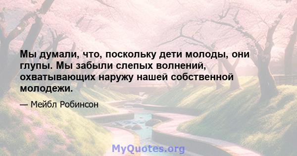 Мы думали, что, поскольку дети молоды, они глупы. Мы забыли слепых волнений, охватывающих наружу нашей собственной молодежи.