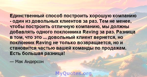 Единственный способ построить хорошую компанию - один из довольных клиентов за раз. Тем не менее, чтобы построить отличную компанию, мы должны добавлять одного поклонника Raving за раз. Разница в том, что это ...