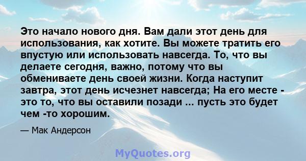 Это начало нового дня. Вам дали этот день для использования, как хотите. Вы можете тратить его впустую или использовать навсегда. То, что вы делаете сегодня, важно, потому что вы обмениваете день своей жизни. Когда