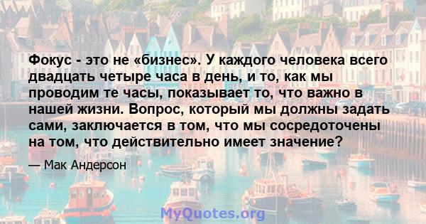 Фокус - это не «бизнес». У каждого человека всего двадцать четыре часа в день, и то, как мы проводим те часы, показывает то, что важно в нашей жизни. Вопрос, который мы должны задать сами, заключается в том, что мы