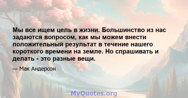 Мы все ищем цель в жизни. Большинство из нас задаются вопросом, как мы можем внести положительный результат в течение нашего короткого времени на земле. Но спрашивать и делать - это разные вещи.