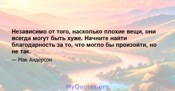 Независимо от того, насколько плохие вещи, они всегда могут быть хуже. Начните найти благодарность за то, что могло бы произойти, но не так.