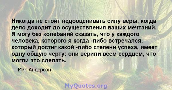 Никогда не стоит недооценивать силу веры, когда дело доходит до осуществления ваших мечтаний. Я могу без колебаний сказать, что у каждого человека, которого я когда -либо встречался, который достиг какой -либо степени