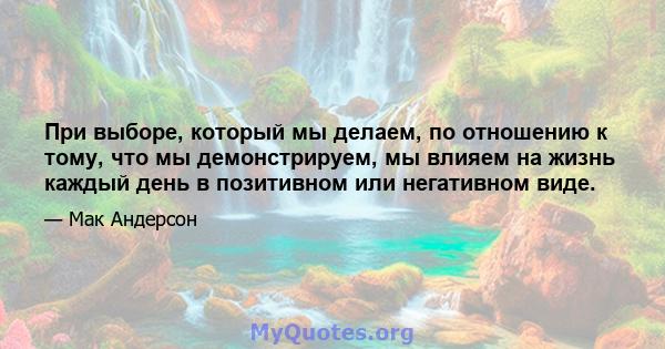 При выборе, который мы делаем, по отношению к тому, что мы демонстрируем, мы влияем на жизнь каждый день в позитивном или негативном виде.