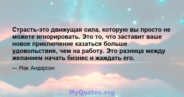 Страсть-это движущая сила, которую вы просто не можете игнорировать. Это то, что заставит ваше новое приключение казаться больше удовольствия, чем на работу. Это разница между желанием начать бизнес и жаждать его.