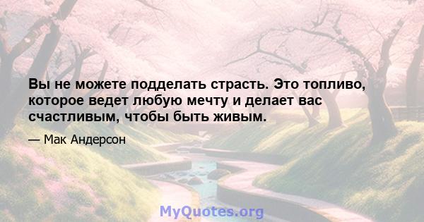 Вы не можете подделать страсть. Это топливо, которое ведет любую мечту и делает вас счастливым, чтобы быть живым.